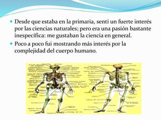  Desde que estaba en la primaria, sentí un fuerte interés 
por las ciencias naturales; pero era una pasión bastante 
inespecífica: me gustaban la ciencia en general. 
 Poco a poco fui mostrando más interés por la 
complejidad del cuerpo humano. 
 