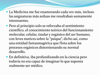 La Medicina me fue enamorando cada vez más, incluso 
las asignaturas más arduas me resultaban sumamente 
interesantes. 
 Pero al principio solo se reforzaba el sentimiento 
científico, el conocimiento teórico del funcionamiento 
molecular, celular, tisular y orgánico del ser humano, 
con leves matices sobre la “psique”, dicho así, como 
una entidad fantasmagórica que flota sobre los 
procesos orgánicos distorsionando su normal 
desarrollo. 
 En definitiva, iba profundizando en la ciencia pero 
todavía no era capaz de imaginar lo que suponía 
realmente ser médico. 
 