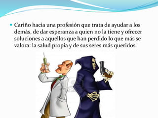  Cariño hacia una profesión que trata de ayudar a los 
demás, de dar esperanza a quien no la tiene y ofrecer 
soluciones a aquellos que han perdido lo que más se 
valora: la salud propia y de sus seres más queridos. 
 