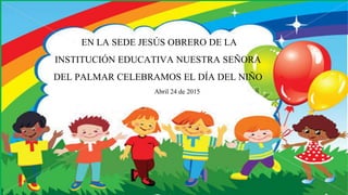 EN LA SEDE JESÚS OBRERO DE LA
INSTITUCIÓN EDUCATIVA NUESTRA SEÑORA
DEL PALMAR CELEBRAMOS EL DÍA DEL NIÑO
Abril 24 de 2015
 
