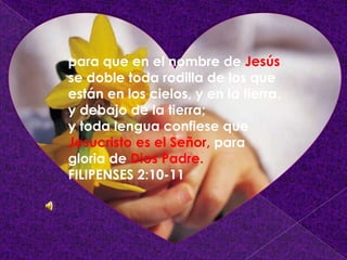 para que en el nombre de Jesús
se doble toda rodilla de los que
están en los cielos, y en la tierra,
y debajo de la tierra;
y toda lengua confiese que
Jesucristo es el Señor, para
gloria de Dios Padre.
FILIPENSES 2:10-11