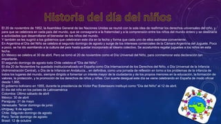 El 20 de noviembre de 1952, la Asamblea General de las Naciones Unidas se reunió con la sola idea de reafirmar los derechos universales del niño, y
para que se celebrara en cada país del mundo, que se consagraría a la fraternidad y a la comprensión entre los niños del mundo entero y se destinaría
a actividades que desarrollaran el bienestar de los niños del mundo.
Y también se les sugirió a los gobiernos que celebraran este día en la fecha y forma que cada uno de ellos estimase conveniente.
En Argentina el Día del Niño se celebra el segundo domingo de agosto y surge de los intereses comerciales de la Cámara Argentina del Juguete. Poco
a poco, se ha ido asimilando a la cultura del país hasta quedar incorporado al ideario colectivo. Se acostumbra regalar juguetes a los niños en esta
fecha.
En México se celebra el 30 de abril. Pero se tomó el 20 de noviembre como el Día Universal del Niño, para conmemorar esta declaración tan
importante.
El segundo domingo de agosto todo Chile celebra el "Día del Niño".
El día 20 de Noviembre ha quedado institucionalizado en España como Día Internacional de los Derechos del Niño, o Día Universal de la Infancia
(Administración Central), o Día de la Infancia en Andalucía... en definitiva, como una jornada de reflexión en torno a los problemas de la infancia de
todos los lugares del mundo, siempre dirigido a fomentar un interés mayor de la ciudadanía y de los propios menores en la educación, la formación de
valores, la protección, y la promoción de los derechos de niños y niñas. Con suerte desigual este día se viene celebrando en España de modo oficial
desde 1.995.
El gobierno boliviano en 1955, durante la presidencia de Víctor Paz Estenssoro instituyó como "Día del Niño" el 12 de abril.
El día del niño en los países de Latinoamérica
Colombia: Último sábado de abril
México: 30 de abril
Paraguay: 31 de mayo
Venezuela: Tercer domingo de junio
Uruguay: 9 de agosto
Chile: Segundo domingo de agosto
Perú: Tercer domingo de agosto
Brasil: 12 de octubre
 