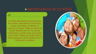 IMPORTANCIA DE LO NIÑOS
los niños representan la parte buena
del mundo, representan la inocencia,
la paz, la bondad, la belleza, la
ternura y el futuro. Todos los niños del
mundo deberían de vivir en buenas
condiciones y recibir amor para poder
crecer bien. Deben de recibir buenos
valores porque el día de mañana son el
reflejo de los adultos
 