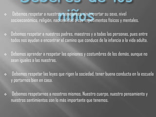  Debemos respetar a nuestros semejantes, sin importar su sexo, nivel
socioeconómico, religión, nacionalidad o sus impedimentos físicos y mentales.
 Debemos respetar a nuestros padres, maestros y a todas las personas, pues entre
todos nos ayudan a encontrar el camino que conduce de la infancia a la vida adulta.
 Debemos aprender a respetar las opiniones y costumbres de los demás, aunque no
sean iguales a las nuestras.
 Debemos respetar las leyes que rigen la sociedad, tener buena conducta en la escuela
y portarnos bien en casa.
 Debemos respetarnos a nosotros mismos. Nuestro cuerpo, nuestro pensamiento y
nuestros sentimientos son lo más importante que tenemos.
 