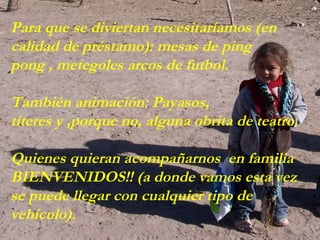 Para que se diviertan necesitaríamos (en calidad de préstamo): mesas de ping  pong , metegoles arcos de futbol. También animación: Payasos, títeres y ,porque no, alguna obrita de teatro. Quienes quieran acompañarnos  en familia BIENVENIDOS!! (a donde vamos esta vez se puede llegar con cualquier tipo de vehículo). 