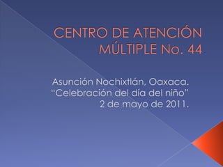 CENTRO DE ATENCIÓN MÚLTIPLE No. 44 Asunción Nochixtlán, Oaxaca. “Celebración del día del niño” 2 de mayo de 2011. 