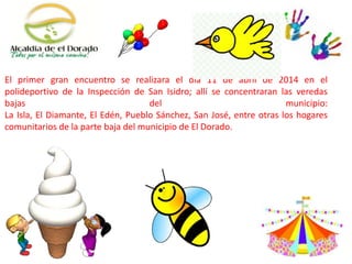 El primer gran encuentro se realizara el día 11 de abril de 2014 en el
polideportivo de la Inspección de San Isidro; allí se concentraran las veredas
bajas del municipio:
La Isla, El Diamante, El Edén, Pueblo Sánchez, San José, entre otras los hogares
comunitarios de la parte baja del municipio de El Dorado.
 