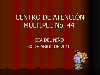 CENTRO DE ATENCIÓN MÚLTIPLE No. 44  DIA DEL NIÑO 30 DE ABRIL DE 2010. 