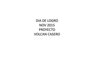 DIA DE LOGRO
NOV 2015
PROYECTO
VOLCAN CASERO
 