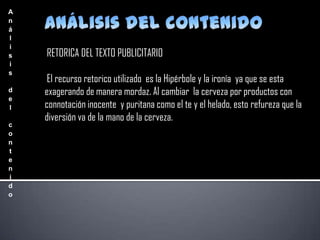 A
n
á
l
i
s
i
s
d
e
l
c
o
n
t
e
n
i
d
o

RETORICA DEL TEXTO PUBLICITARIO
El recurso retorico utilizado es la Hipérbole y la ironía ya que se esta
exagerando de manera mordaz. Al cambiar la cerveza por productos con
connotación inocente y puritana como el te y el helado, esto refureza que la
diversión va de la mano de la cerveza.

 