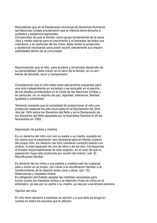 Recordando que en la Declaración Universal de Derechos Humanos
las Naciones Unidas proclamaron que la infancia tiene derecho a
cuidados y asistencia especiales,
Convencidos de que la familia, como grupo fundamental de la socie
-dad y medio natural para el crecimiento y el bienestar de todos sus
miembros, y en particular de los niños, debe recibir la protección
y asistencia necesarias para poder asumir plenamente sus respon-
sabilidades dentro de la comunidad
Reconociendo que el niño, para el pleno y armonioso desarrollo de
su personalidad, debe crecer en el seno de la familia, en un am-
biente de felicidad, amor y comprension
Considerando que el niño debe estar plenamente preparado para
una vida independiente en sociedad y ser educado en el espíritu
de los ideales proclamados en la Carta de las Naciones Unidas y,
en particular, en un espíritu de paz, dignidad, tolerancia, libertad,
igualdad y solidaridad,
Teniendo presente que la necesidad de proporcionar al niño una
protección especial ha sido enunciada en la Declaración de Gine
-bra de 1924 sobre los Derechos del Niño y en la Declaración de
los Derechos del Niño adoptada por la Asamblea General el 20 de
Noviembre en 1959,
Separación de padres y madres
Es un derecho del niño vivir con su padre y su madre, excepto en
los casos que la separación sea necesaria para el interés superior
del propio niño. Es derecho del niño mantener contacto directo con
ambos, si está separado de uno de ellos o de los dos. Corresponde
al Estado responsabilizarse de este aspecto, en el caso de que la
separación haya sido producida por acción del mismo. (art. 9).
Reunificación familiar
Es derecho de los niños y sus padres y madres salir de cualquier
país y entrar en el propio, con miras a la reunificación familiar o el
mantenimiento de la relación entre unos y otros. (art. 10).
Retenciones y traslados ilícitos
Es obligación del Estado adoptar las medidas necesarias para
luchar contra los traslados ilícitos y la retención ilícita de niños en el
extranjero, ya sea por su padre o su madre, ya sea por una tercera persona
Opinión del niño
El niño tiene derecho a expresar su opinión y a que ésta se tenga en
cuenta en todos los asuntos que le afectan.
 