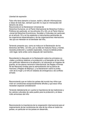 Libertad de expresión
Todo niño tiene derecho a buscar, recibir y difundir informaciones
e ideas de todo tipo, siempre que ello no vaya en menoscabo del
derecho de otros.
Reconocida en la Declaracion Universal de
Derechos Humanos, en el Pacto Internacional de Derechos Civiles y
Políticos (en particular, en los artículos 23 y 24), en el Pacto Interna
-cional de Derechos Económicos, Sociales y Culturales (en particular,
en el artículo 10) y en los estatutos e instrumentos pertinentes de
los organismos especializados y de las organizaciones internaciona
-les que se interesan en el bienestar del niño,
Teniendo presente que, como se indica en la Declaración de los
Derechos del Niño, «el niño, por su falta de madurez física y mental,
necesita protección y cuidado especiales, incluso la debida protec
-ción legal, tanto antes como después del nacimiento»,
Recordando lo dispuesto en la Declaración sobre los principios so
-ciales y jurídicos relativos a la protección y el bienestar de los niños
con particular referencia a la adopción y la colocación en hogares de
guarda, en los planos nacional e internacional; las Reglas mínimas
de las Naciones Unidas para la administración de la justicia de
menores («Reglas de Beijing»); y la Declaración sobre la protec
-ción de la mujer y el niño en estados de emergencia o de conflicto
armado
Reconociendo que en todos los países del mundo hay niños que
viven en condiciones excepcionalmente difíciles y que esos niños
necesitan especial consideración
Teniendo debidamente en cuenta la importancia de las tradiciones y
los valores culturales de cada pueblo para la protección y el desa-
rrollo armonioso del niño
Reconociendo la importancia de la cooperación internacional para el
mejoramiento de las condiciones de vida de los niños en todos los
países, en particular en los países en desarrollo,
 