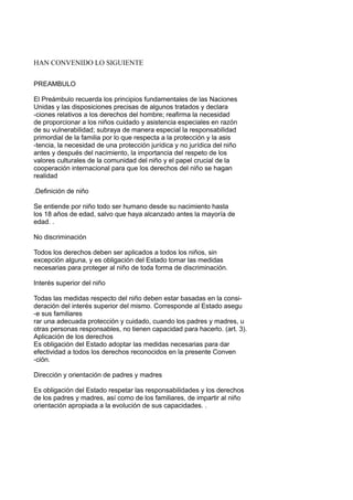 HAN CONVENIDO LO SIGUIENTE
PREAMBULO
El Preámbulo recuerda los principios fundamentales de las Naciones
Unidas y las disposiciones precisas de algunos tratados y declara
-ciones relativos a los derechos del hombre; reafirma la necesidad
de proporcionar a los niños cuidado y asistencia especiales en razón
de su vulnerabilidad; subraya de manera especial la responsabilidad
primordial de la familia por lo que respecta a la protección y la asis
-tencia, la necesidad de una protección jurídica y no jurídica del niño
antes y después del nacimiento, la importancia del respeto de los
valores culturales de la comunidad del niño y el papel crucial de la
cooperación internacional para que los derechos del niño se hagan
realidad
.Definición de niño
Se entiende por niño todo ser humano desde su nacimiento hasta
los 18 años de edad, salvo que haya alcanzado antes la mayoría de
edad. .
No discriminación
Todos los derechos deben ser aplicados a todos los niños, sin
excepción alguna, y es obligación del Estado tomar las medidas
necesarias para proteger al niño de toda forma de discriminación.
Interés superior del niño
Todas las medidas respecto del niño deben estar basadas en la consi-
deración del interés superior del mismo. Corresponde al Estado asegu
-e sus familiares
rar una adecuada protección y cuidado, cuando los padres y madres, u
otras personas responsables, no tienen capacidad para hacerlo. (art. 3).
Aplicación de los derechos
Es obligación del Estado adoptar las medidas necesarias para dar
efectividad a todos los derechos reconocidos en la presente Conven
-ción.
Dirección y orientación de padres y madres
Es obligación del Estado respetar las responsabilidades y los derechos
de los padres y madres, así como de los familiares, de impartir al niño
orientación apropiada a la evolución de sus capacidades. .
 