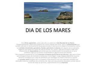 DIA DE LOS MARES
          Este 29 de septiembre, como cada año, se celebrará el Día Mundial de los Mares.
  Desgraciadamente, sobre estos todavía hay mucho trabajo que hacer, pues la contaminación que
reciben cada año es absolutamente desproporcionada, lo que pone en peligro al ecosistema marino.
  Los vertidos industriales, ganaderos, fecales, petroleros o urbanos son algunos de los ejemplos
     negativos que dañan los mares de todo el mundo. Por suerte, cada vez se llevan a cabo más
      instalaciones de depuradoras para evitar que esa contaminación se convierta en un serio
              problema, algo que ya parece irremediable en algunas partes del planeta.
Otra asignatura pendiente es la de controlar la limpieza de los barcos de alta mar, algo que se tiene
  que conseguir a base de controles y multas que nunca llegan. Luego, desgraciadamente, ocurren
     desastres ecológicos por culpa de petroleros que naufragan con toda la mercancía a bordo.
    Las grandes obras también son un problema. Estas llenan el mar con materiales extraños que
destruyen entornos, modifican las corrientes, etc. Que este panorama tan desolador cambie está en
                    manos de todas las personas, especialmente de las empresas.
 