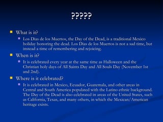 ?????
   What is it?
        Los Dias de los Muertos, the Day of the Dead, is a traditional Mexico
         holiday honoring the dead. Los Dias de los Muertos is not a sad time, but
         instead a time of remembering and rejoicing.
   When is it?
        It is celebrated every year at the same time as Halloween and the
         Christian holy days of All Saints Day and All Souls Day (November 1st
         and 2nd).
   Where is it celebrated?
        It is celebrated in Mexico, Ecuador, Guatemala, and other areas in
         Central and South America populated with the Latino ethnic background.
         The Day of the Dead is also celebrated in areas of the United States, such
         as California, Texas, and many others, in which the Mexican/American
         heritage exists.
 