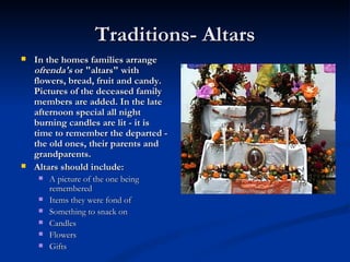 Traditions- Altars
   In the homes families arrange
    ofrenda's or "altars" with
    flowers, bread, fruit and candy.
    Pictures of the deceased family
    members are added. In the late
    afternoon special all night
    burning candles are lit - it is
    time to remember the departed -
    the old ones, their parents and
    grandparents.
   Altars should include:
        A picture of the one being 
         remembered
        Items they were fond of
        Something to snack on
        Candles
        Flowers
        Gifts
 