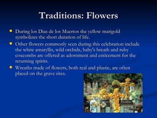 Traditions: Flowers
   During los Dias de los Muertos the yellow marigold
    symbolizes the short duration of life.
   Other flowers commonly seen during this celebration include
    the white amaryllis, wild orchids, baby's breath and ruby
    coxcombs are offered as adornment and enticement for the
    returning spirits.
   Wreaths made of flowers, both real and plastic, are often
    placed on the grave sites.
 