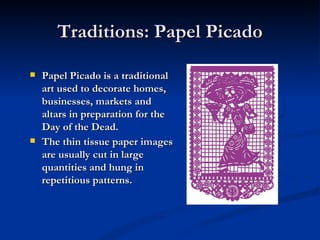 Traditions: Papel Picado

   Papel Picado is a traditional
    art used to decorate homes,
    businesses, markets and
    altars in preparation for the
    Day of the Dead.
   The thin tissue paper images
    are usually cut in large
    quantities and hung in
    repetitious patterns.
 