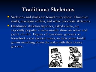 Traditions: Skeletons
   Skeletons and skulls are found everywhere. Chocolate
    skulls, marzipan coffins, and white chocolate skeletons.
   Handmade skeleton figurines, called calacas, are
    especially popular. Calacas usually show an active and
    joyful afterlife. Figures of musicians, generals on
    horseback, even skeletal brides, in their white bridal
    gowns marching down the aisles with their boney
    grooms.
 