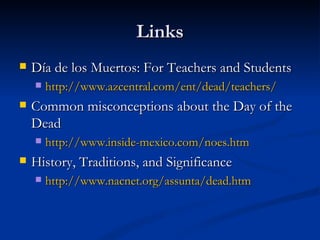 Links
   Día de los Muertos: For Teachers and Students
       http://www.azcentral.com/ent/dead/teachers/
   Common misconceptions about the Day of the
    Dead
       http://www.inside-mexico.com/noes.htm
   History, Traditions, and Significance
       http://www.nacnet.org/assunta/dead.htm
 