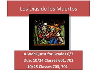 Los Dias de los Muertos A WebQuest for Grades 6/7 Due: 10/24 Classes 601, 702 10/25 Classes 703, 701  
