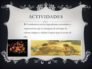 ACTIVIDADES
 Coordinarnos con las dependencias, autoridades u
organizaciones que se encarguen de investigar las
culturas antiguas y solicitar el apoyo para el rescate de
ellas
 