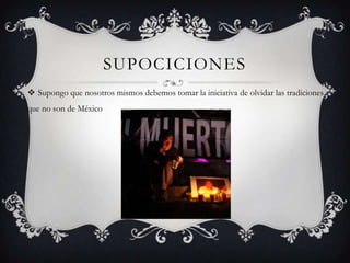SUPOCICIONES
 Supongo que nosotros mismos debemos tomar la iniciativa de olvidar las tradiciones
que no son de México
 