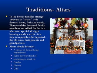 Traditions- AltarsTraditions- Altars
 In the homes families arrangeIn the homes families arrange
ofrendasofrendas or "altars" withor "altars" with
flowers, bread, fruit and candy.flowers, bread, fruit and candy.
Pictures of the deceased familyPictures of the deceased family
members are added. In the latemembers are added. In the late
afternoon special all nightafternoon special all night
burning candles are lit - it isburning candles are lit - it is
time to remember the departed -time to remember the departed -
the old ones, their parents andthe old ones, their parents and
grandparents.grandparents.
 Altars should include:Altars should include:
 A picture of the one being A picture of the one being 
rememberedremembered
 Items they were fond ofItems they were fond of
 Something to snack onSomething to snack on
 CandlesCandles
 FlowersFlowers
 GiftsGifts
 