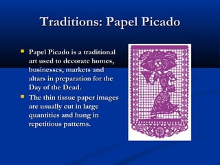 Traditions: Papel PicadoTraditions: Papel Picado
 Papel Picado is a traditionalPapel Picado is a traditional
art used to decorate homes,art used to decorate homes,
businesses, markets andbusinesses, markets and
altars in preparation for thealtars in preparation for the
Day of the Dead.Day of the Dead.
 The thin tissue paper imagesThe thin tissue paper images
are usually cut in largeare usually cut in large
quantities and hung inquantities and hung in
repetitious patterns.repetitious patterns.
 