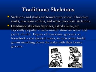 Traditions: SkeletonsTraditions: Skeletons
 Skeletons and skulls are found everywhere. ChocolateSkeletons and skulls are found everywhere. Chocolate
skulls, marzipan coffins, and white chocolate skeletons.skulls, marzipan coffins, and white chocolate skeletons.
 Handmade skeleton figurines, called cHandmade skeleton figurines, called calacasalacas, are, are
especially popular.especially popular. CalacasCalacas usually show an active andusually show an active and
joyful afterlife. Figures of musicians, generals onjoyful afterlife. Figures of musicians, generals on
horseback, even skeletal brides, in their white bridalhorseback, even skeletal brides, in their white bridal
gowns marching down the aisles with their boneygowns marching down the aisles with their boney
grooms.grooms.
 