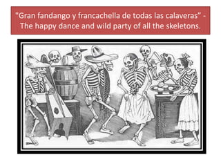 "Gran fandango y francachella de todas las calaveras” -
The happy dance and wild party of all the skeletons.
 
