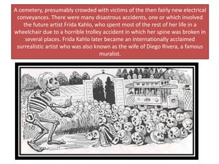 A cemetery, presumably crowded with victims of the then fairly new electrical
conveyances. There were many disastrous accidents, one or which involved
the future artist Frida Kahlo, who spent most of the rest of her life in a
wheelchair due to a horrible trolley accident in which her spine was broken in
several places. Frida Kahlo later became an internationally acclaimed
surrealistic artist who was also known as the wife of Diego Rivera, a famous
muralist.
 