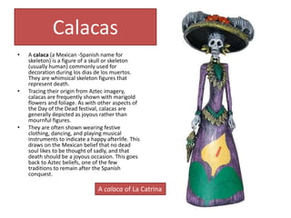 Calacas
• A calaca (a Mexican -Spanish name for
skeleton) is a figure of a skull or skeleton
(usually human) commonly used for
decoration during los dias de los muertos.
They are whimsical skeleton figures that
represent death.
• Tracing their origin from Aztec imagery,
calacas are frequently shown with marigold
flowers and foliage. As with other aspects of
the Day of the Dead festival, calacas are
generally depicted as joyous rather than
mournful figures.
• They are often shown wearing festive
clothing, dancing, and playing musical
instruments to indicate a happy afterlife. This
draws on the Mexican belief that no dead
soul likes to be thought of sadly, and that
death should be a joyous occasion. This goes
back to Aztec beliefs, one of the few
traditions to remain after the Spanish
conquest.
A calaca of La Catrina
 