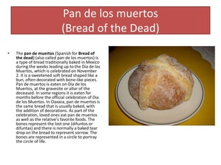 Pan de los muertos
(Bread of the Dead)
• The pan de muertos (Spanish for Bread of
the dead) (also called pan de los muertos) is
a type of bread traditionally baked in Mexico
during the weeks leading up to the Día de los
Muertos, which is celebrated on November
2. It is a sweetened soft bread shaped like a
bun, often decorated with bone-like pieces.
Pan de muertos is eaten on Día de los
Muertos, at the gravesite or altar of the
deceased. In some regions it is eaten for
months before the official celebration of Dia
de los Muertos. In Oaxaca, pan de muertos is
the same bread that is usually baked, with
the addition of decorations. As part of the
celebration, loved ones eat pan de muertos
as well as the relative's favorite foods. The
bones represent the lost one (difuntos or
difuntas) and there is normally a baked tear
drop on the bread to represent sorrow. The
bones are represented in a circle to portray
the circle of life.
 