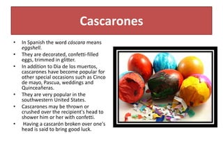 Cascarones
• In Spanish the word cáscara means
eggshell.
• They are decorated, confetti-filled
eggs, trimmed in glitter.
• In addition to Dia de los muertos,
cascarones have become popular for
other special occasions such as Cinco
de mayo, Pascua, weddings and
Quinceañeras.
• They are very popular in the
southwestern United States.
• Cascarones may be thrown or
crushed over the recipient's head to
shower him or her with confetti.
• Having a cascarón broken over one's
head is said to bring good luck.
 