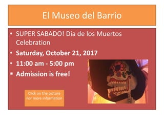 El Museo del Barrio
• SUPER SABADO! Día de los Muertos
Celebration
• Saturday, October 21, 2017
• 11:00 am - 5:00 pm
 Admission is free!
Click on the picture
For more information
 