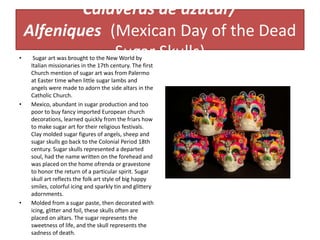 Calaveras de azúcar/
Alfeniques (Mexican Day of the Dead
Sugar Skulls)• Sugar art was brought to the New World by
Italian missionaries in the 17th century. The first
Church mention of sugar art was from Palermo
at Easter time when little sugar lambs and
angels were made to adorn the side altars in the
Catholic Church.
• Mexico, abundant in sugar production and too
poor to buy fancy imported European church
decorations, learned quickly from the friars how
to make sugar art for their religious festivals.
Clay molded sugar figures of angels, sheep and
sugar skulls go back to the Colonial Period 18th
century. Sugar skulls represented a departed
soul, had the name written on the forehead and
was placed on the home ofrenda or gravestone
to honor the return of a particular spirit. Sugar
skull art reflects the folk art style of big happy
smiles, colorful icing and sparkly tin and glittery
adornments.
• Molded from a sugar paste, then decorated with
icing, glitter and foil, these skulls often are
placed on altars. The sugar represents the
sweetness of life, and the skull represents the
sadness of death.
 