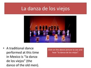 La danza de los viejos
• A traditional dance
performed at this time
in Mexico is “la danza
de los viejos” (the
dance of the old men).
Click on the above picture to see and
hear “la danza de los viejos”.
 