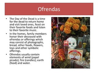 Ofrendas
• The Day of the Dead is a time
for the dead to return home
and visit loved ones, feast on
their favorite foods and listen
to their favorite music.
• In the homes, family members
honor their deceased with
ofrendas or offerings which
may consist of photographs,
bread, other foods, flowers,
toys and other symbolic
offerings.
• Ofrendas usually contain
elements of wind (papel
picado); fire (candles); earth
(food) and water.
 