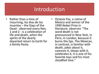 Introduction
• Rather than a time of
mourning, los dias de los
muertos – the Days of the
Dead - observed every Nov.
1 and 2 - is a celebration of
life and death, when the
spirits of the dearly
departed return to Earth for
a family fiesta.
• Octavio Paz, a native of
Mexico and winner of the
1990 Nobel Prize in
literature, observes “The
word death is not
pronounced in New York, in
Paris, in London, because it
burns the lips. The Mexican,
in contrast, is familiar with
death, jokes about it,
caresses it, sleeps with it,
celebrates it, it is one of his
favorite toys and his most
steadfast love."
 