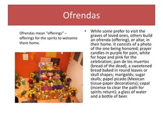 Ofrendas
• While some prefer to visit the
graves of loved ones, others build
an ofrenda (offering), or altar, in
their home. It consists of a photo
of the one being honored; prayer
candles in purple for pain, white
for hope and pink for the
celebration; pan de los muertos
(bread of the dead), a sweetened
bread baked in round loaves or
skull shapes; marigolds; sugar
skulls; papel picado (Mexican
tissue-paper decorations); copal
(incense to clear the path for
spirits return); a glass of water
and a bottle of beer.
Ofrendas mean “offerings” –
offerings for the spirits to welcome
them home.
 