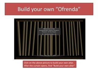 Build your own “Ofrenda”
Click on the above picture to build your own altar.
After the curtain opens, find “Build your own altar”
 