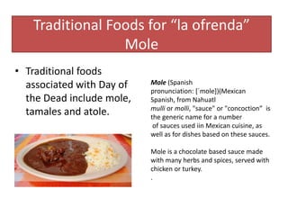 Traditional Foods for “la ofrenda”
Mole
• Traditional foods
associated with Day of
the Dead include mole,
tamales and atole.
Mole (Spanish
pronunciation: [ˈmole])(Mexican
Spanish, from Nahuatl
mulli or molli, "sauce" or "concoction” is
the generic name for a number
of sauces used iin Mexican cuisine, as
well as for dishes based on these sauces.
Mole is a chocolate based sauce made
with many herbs and spices, served with
chicken or turkey.
.
 