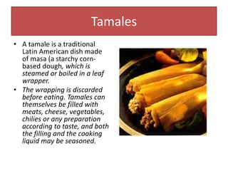 Tamales
• A tamale is a traditional
Latin American dish made
of masa (a starchy corn-
based dough, which is
steamed or boiled in a leaf
wrapper.
• The wrapping is discarded
before eating. Tamales can
themselves be filled with
meats, cheese, vegetables,
chilies or any preparation
according to taste, and both
the filling and the cooking
liquid may be seasoned.
 