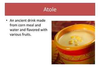 Atole
• An ancient drink made
from corn meal and
water and flavored with
various fruits.
 
