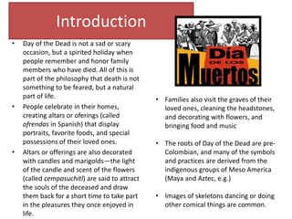 Introduction
• Day of the Dead is not a sad or scary
occasion, but a spirited holiday when
people remember and honor family
members who have died. All of this is
part of the philosophy that death is not
something to be feared, but a natural
part of life.
• People celebrate in their homes,
creating altars or oferings (called
ofrendas in Spanish) that display
portraits, favorite foods, and special
possessions of their loved ones.
• Altars or offerings are also decorated
with candles and marigolds—the light
of the candle and scent of the flowers
(called cempasuchitl) are said to attract
the souls of the deceased and draw
them back for a short time to take part
in the pleasures they once enjoyed in
life.
• Families also visit the graves of their
loved ones, cleaning the headstones,
and decorating with flowers, and
bringing food and music
• The roots of Day of the Dead are pre-
Colombian, and many of the symbols
and practices are derived from the
indigenous groups of Meso America
(Maya and Aztec, e.g.)
• Images of skeletons dancing or doing
other comical things are common.
 