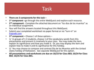 Task
• There are 3 components for this task –
• 1st component –go through the entire WebQuest and explore each resource.
• 2nd component - Complete the attached document on “los dias de los muertos” as
an individual assignment.
• Your will find the answers located throughout this WebQuest.
• Submit your completed worksheet via paper format or via “turn-in” on
Engrade.com
• 3rd component – Choose 1 of these options –
• 1/ In groups of 1-3 students, choose 1 of the vocabulary words from this
presentation and present it creatively to your class. You may make the item,
explain its significance and how you made it. Or, you may display the item and
explain how to make it and its significance for this holiday.
• 2/ You may choose to compare and contrast Dia de los Muertos with the United
states holiday of Halloween. See separate WebQuest for this option.
• All presentations and worksheets are due on 10/23 for Class 803; 10/24 for Class
802; 10/25 for Class 801.
 