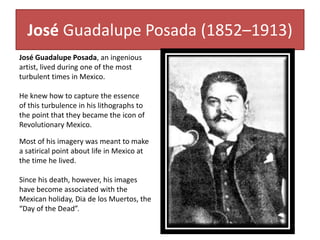 José Guadalupe Posada (1852–1913)
José Guadalupe Posada, an ingenious
artist, lived during one of the most
turbulent times in Mexico.
He knew how to capture the essence
of this turbulence in his lithographs to
the point that they became the icon of
Revolutionary Mexico.
Most of his imagery was meant to make
a satirical point about life in Mexico at
the time he lived.
Since his death, however, his images
have become associated with the
Mexican holiday, Dia de los Muertos, the
“Day of the Dead”.
 