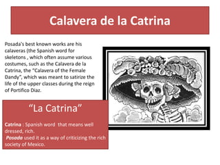 Calavera de la Catrina
“La Catrina”
Catrina : Spanish word that means well
dressed, rich.
Posada used it as a way of criticizing the rich
society of Mexico.
Posada's best known works are his
calaveras (the Spanish word for
skeletons , which often assume various
costumes, such as the Calavera de la
Catrina, the “Calavera of the Female
Dandy”, which was meant to satirize the
life of the upper classes during the reign
of Portifico Diaz.
 