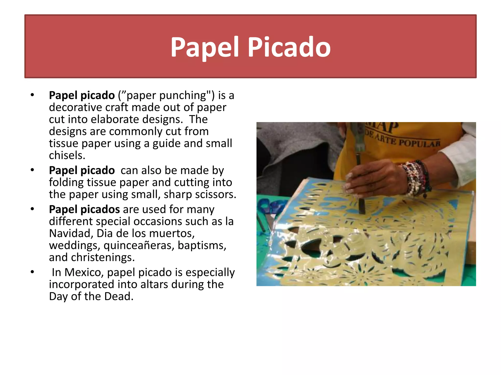 Papel Picado
• Papel picado (”paper punching") is a
decorative craft made out of paper
cut into elaborate designs. The
designs are commonly cut from
tissue paper using a guide and small
chisels.
• Papel picado can also be made by
folding tissue paper and cutting into
the paper using small, sharp scissors.
• Papel picados are used for many
different special occasions such as la
Navidad, Dia de los muertos,
weddings, quinceañeras, baptisms,
and christenings.
• In Mexico, papel picado is especially
incorporated into altars during the
Day of the Dead.
 